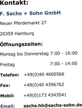 Kontakt: F. Sachs + Sohn GmbH Neuer Pferdemarkt 27 20359 Hamburg Öffnungszeiten: Montag bis Donnerstag 7:00 - 16:00  Freitag                        7:00 - 14:00 Telefon:   +49(0)40 4600566 Fax:         +49(0)40 4396762 Mobil:      +49(0)173 4343541 Email:      sachs.hh@sachs-sohn.de